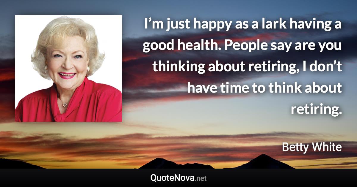 I’m just happy as a lark having a good health. People say are you thinking about retiring, I don’t have time to think about retiring. - Betty White quote