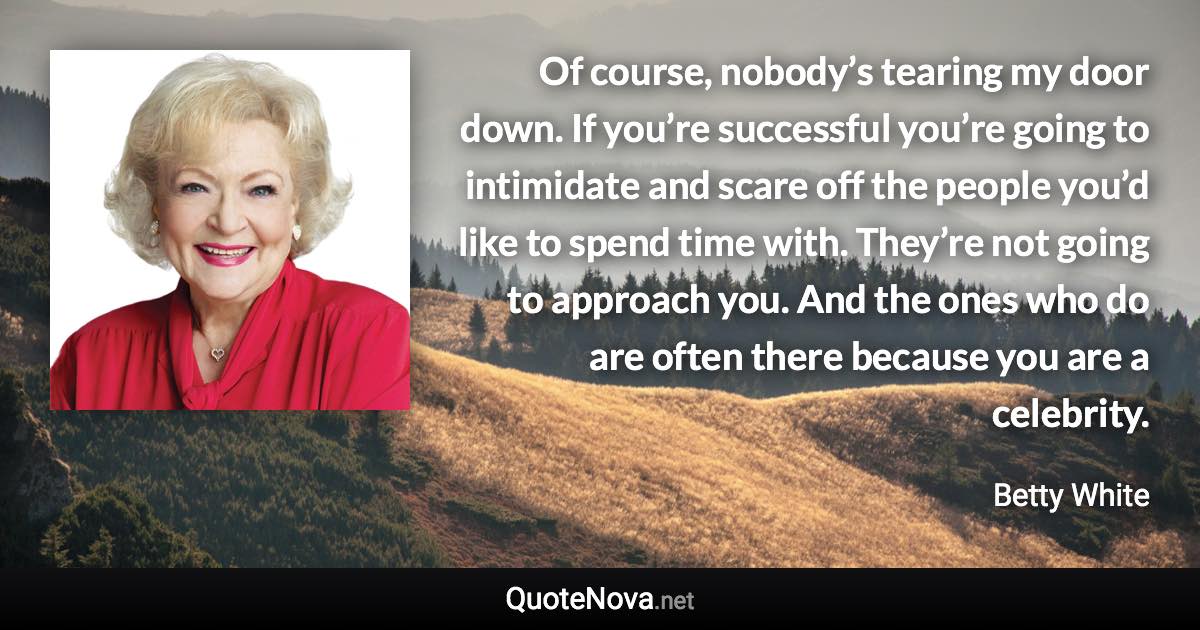 Of course, nobody’s tearing my door down. If you’re successful you’re going to intimidate and scare off the people you’d like to spend time with. They’re not going to approach you. And the ones who do are often there because you are a celebrity. - Betty White quote