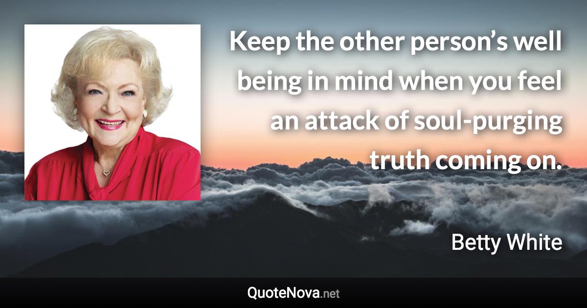 Keep the other person’s well being in mind when you feel an attack of soul-purging truth coming on. - Betty White quote