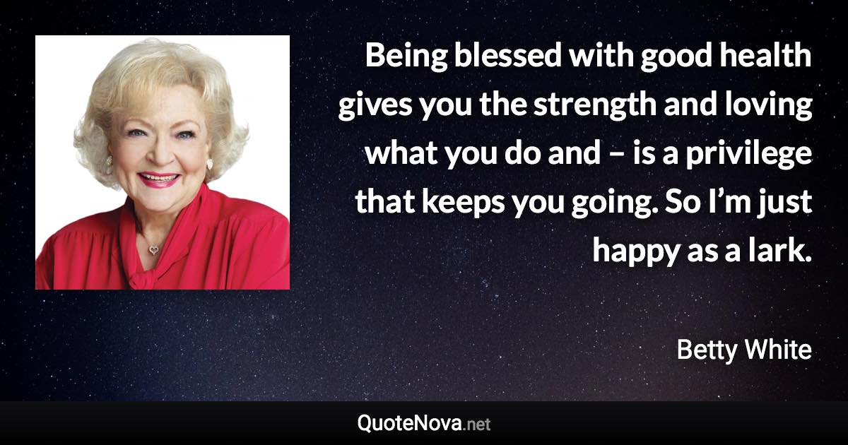 Being blessed with good health gives you the strength and loving what you do and – is a privilege that keeps you going. So I’m just happy as a lark. - Betty White quote