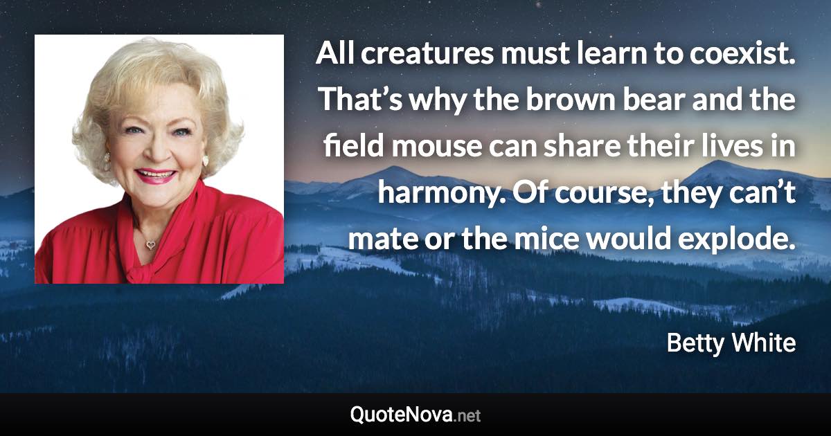 All creatures must learn to coexist. That’s why the brown bear and the field mouse can share their lives in harmony. Of course, they can’t mate or the mice would explode. - Betty White quote