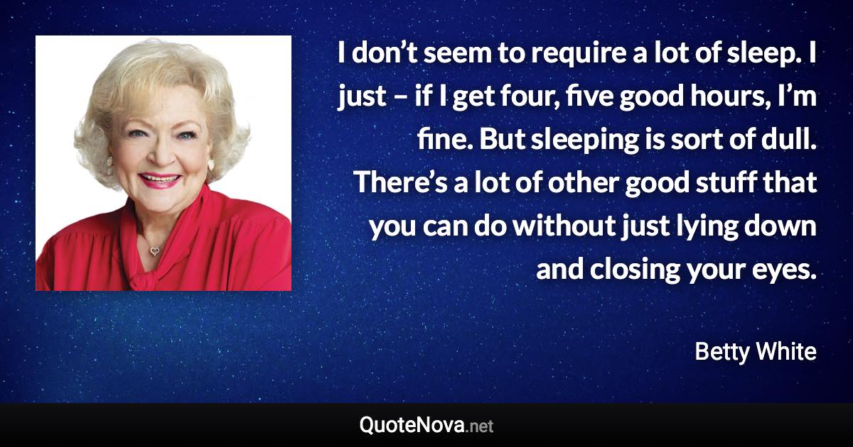 I don’t seem to require a lot of sleep. I just – if I get four, five good hours, I’m fine. But sleeping is sort of dull. There’s a lot of other good stuff that you can do without just lying down and closing your eyes. - Betty White quote