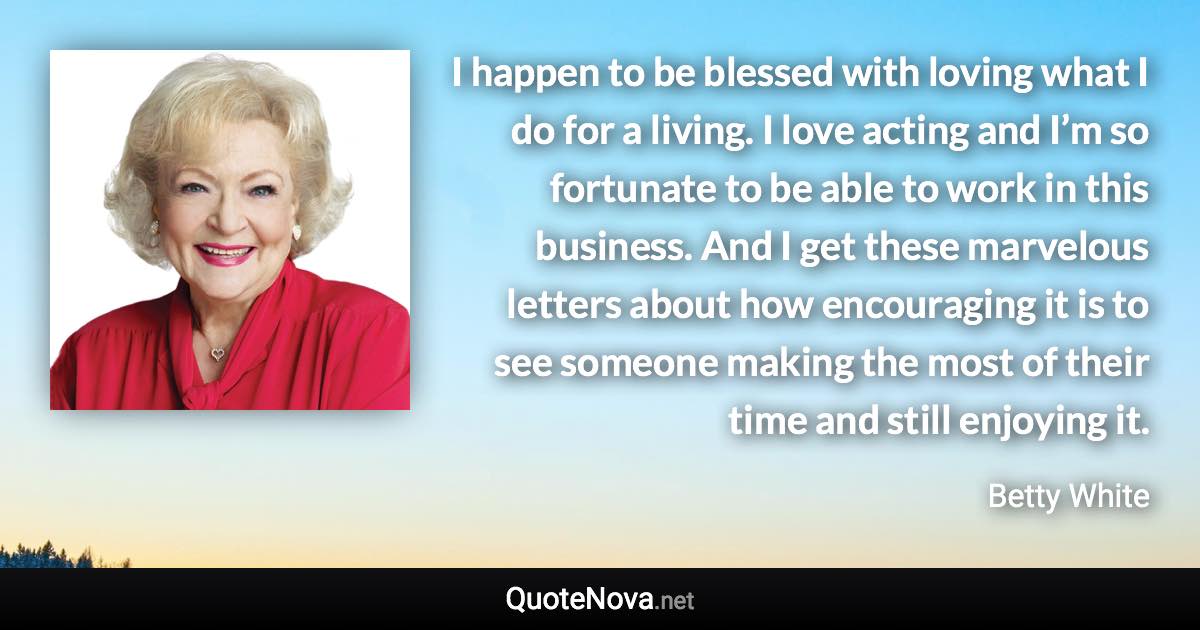 I happen to be blessed with loving what I do for a living. I love acting and I’m so fortunate to be able to work in this business. And I get these marvelous letters about how encouraging it is to see someone making the most of their time and still enjoying it. - Betty White quote
