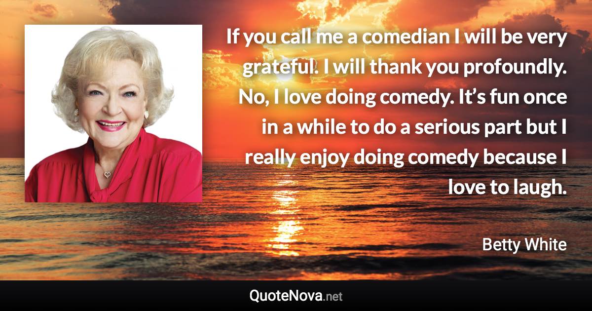 If you call me a comedian I will be very grateful. I will thank you profoundly. No, I love doing comedy. It’s fun once in a while to do a serious part but I really enjoy doing comedy because I love to laugh. - Betty White quote