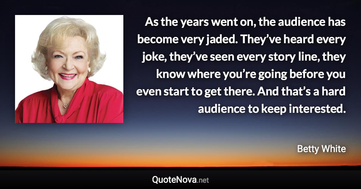 As the years went on, the audience has become very jaded. They’ve heard every joke, they’ve seen every story line, they know where you’re going before you even start to get there. And that’s a hard audience to keep interested. - Betty White quote
