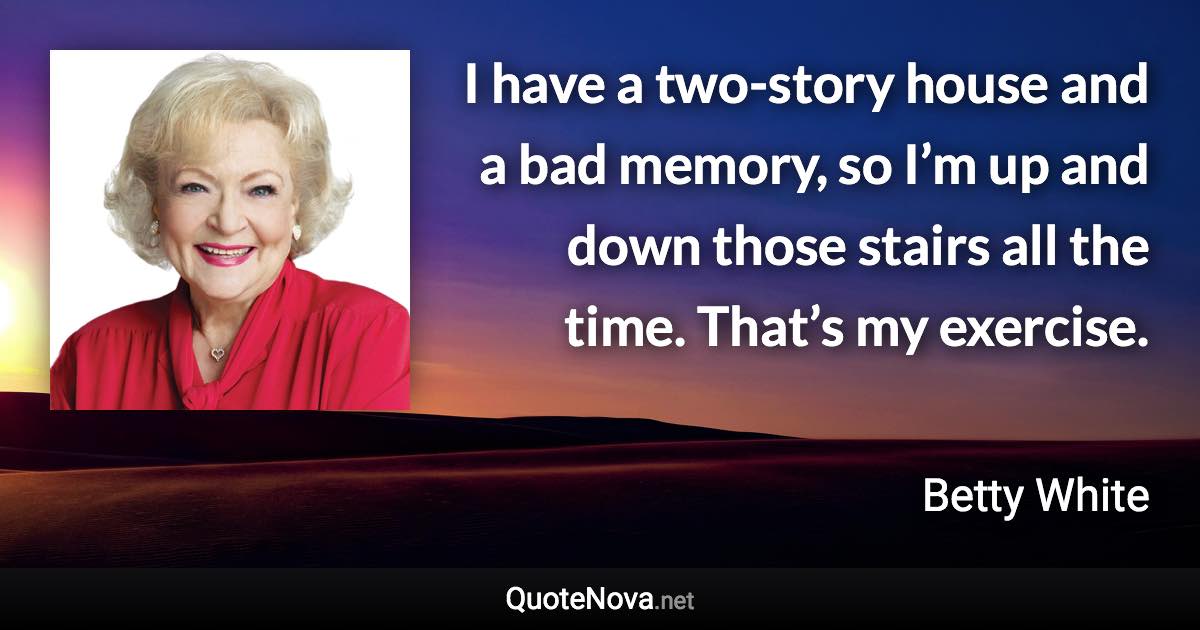 I have a two-story house and a bad memory, so I’m up and down those stairs all the time. That’s my exercise. - Betty White quote
