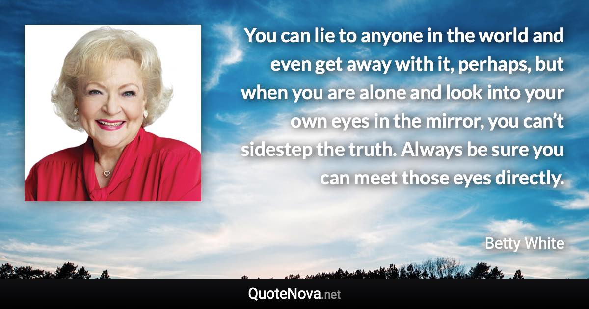 You can lie to anyone in the world and even get away with it, perhaps, but when you are alone and look into your own eyes in the mirror, you can’t sidestep the truth. Always be sure you can meet those eyes directly. - Betty White quote