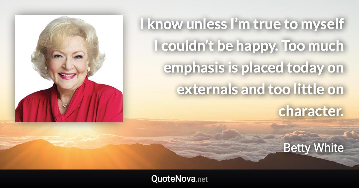 I know unless I’m true to myself I couldn’t be happy. Too much emphasis is placed today on externals and too little on character. - Betty White quote