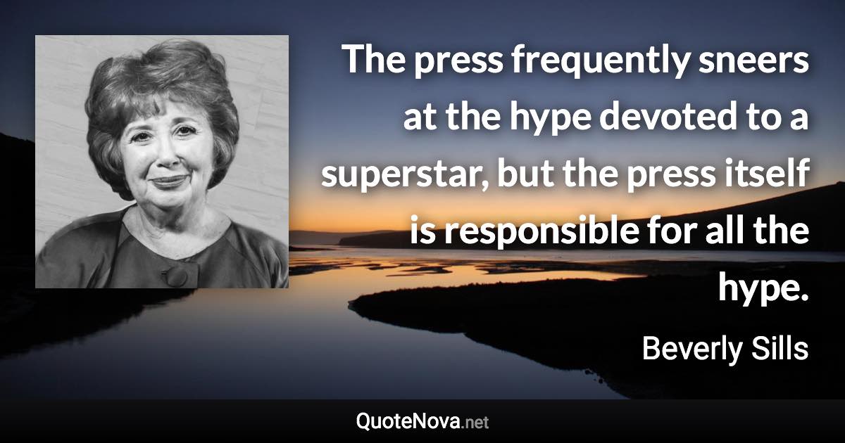 The press frequently sneers at the hype devoted to a superstar, but the press itself is responsible for all the hype. - Beverly Sills quote