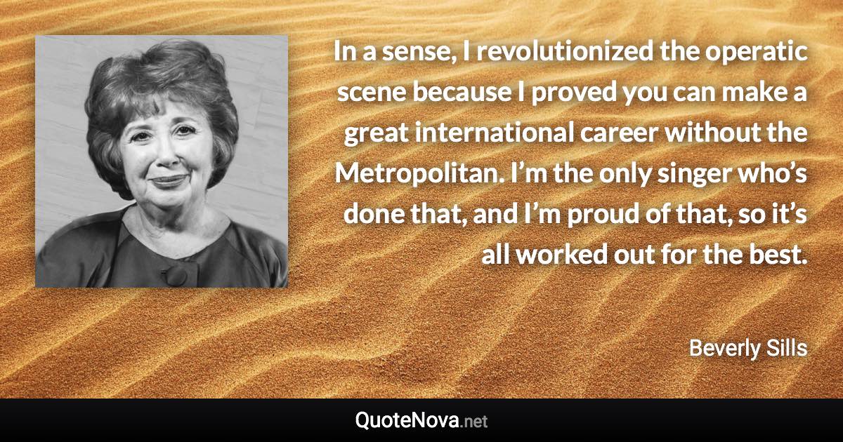 In a sense, I revolutionized the operatic scene because I proved you can make a great international career without the Metropolitan. I’m the only singer who’s done that, and I’m proud of that, so it’s all worked out for the best. - Beverly Sills quote