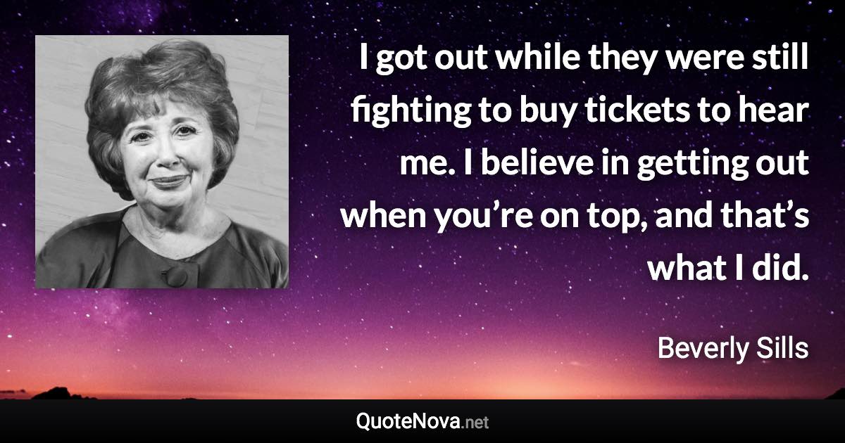 I got out while they were still fighting to buy tickets to hear me. I believe in getting out when you’re on top, and that’s what I did. - Beverly Sills quote