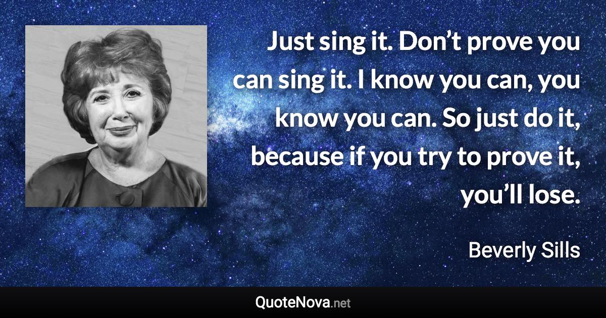 Just sing it. Don’t prove you can sing it. I know you can, you know you can. So just do it, because if you try to prove it, you’ll lose. - Beverly Sills quote