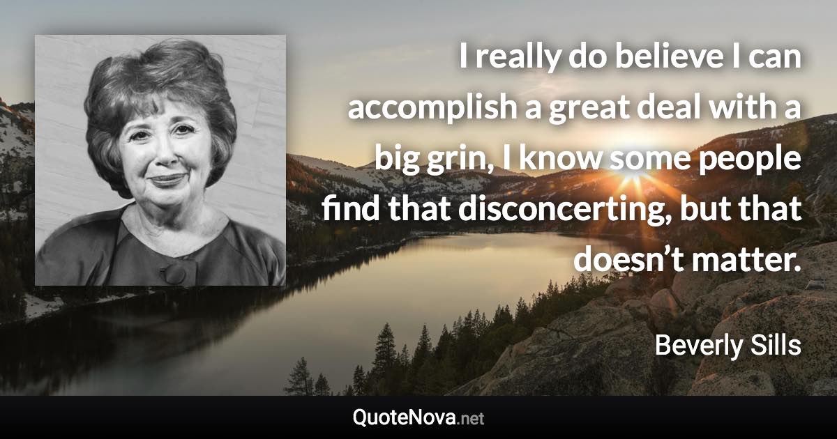 I really do believe I can accomplish a great deal with a big grin, I know some people find that disconcerting, but that doesn’t matter. - Beverly Sills quote