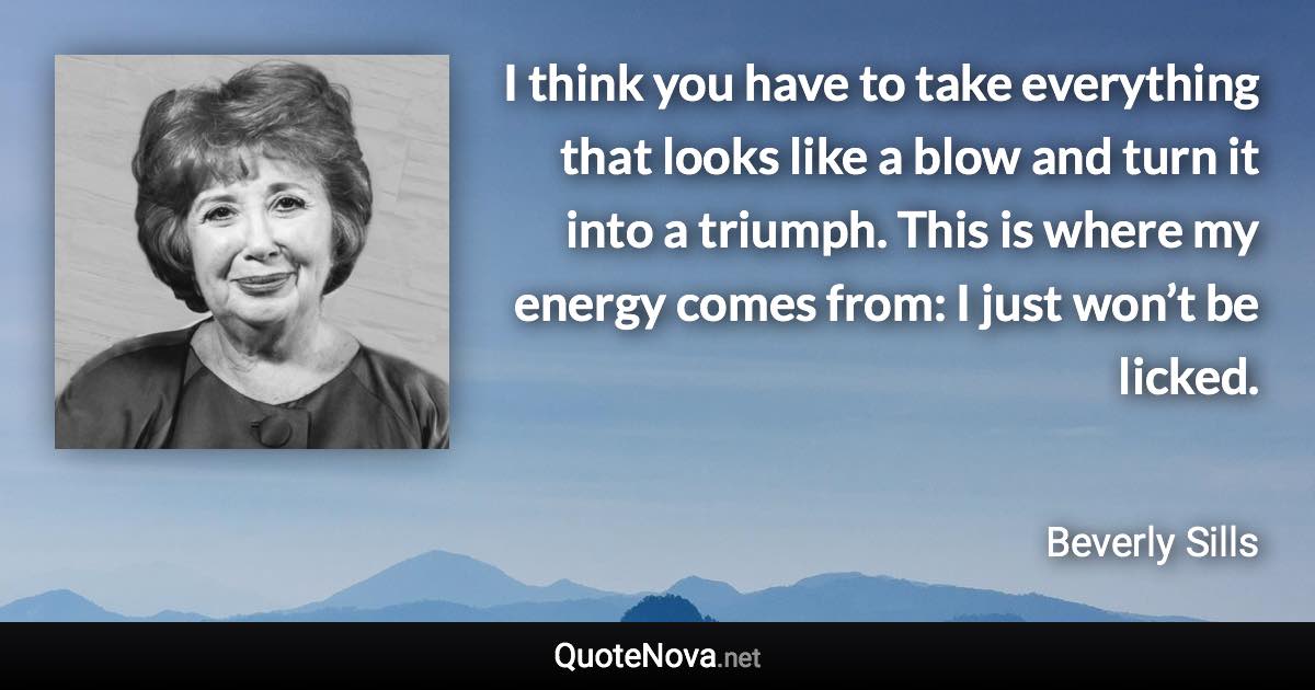 I think you have to take everything that looks like a blow and turn it into a triumph. This is where my energy comes from: I just won’t be licked. - Beverly Sills quote