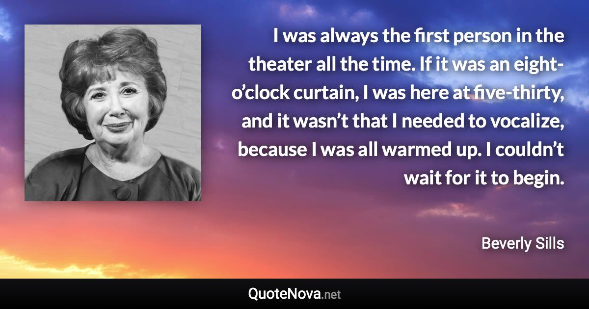 I was always the first person in the theater all the time. If it was an eight-o’clock curtain, I was here at five-thirty, and it wasn’t that I needed to vocalize, because I was all warmed up. I couldn’t wait for it to begin. - Beverly Sills quote