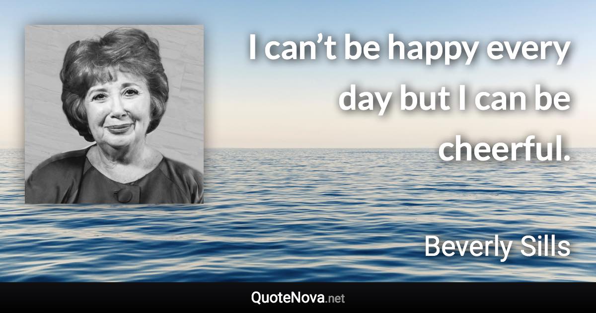I can’t be happy every day but I can be cheerful. - Beverly Sills quote