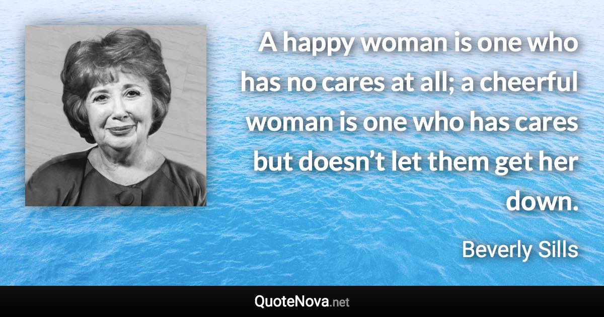 A happy woman is one who has no cares at all; a cheerful woman is one who has cares but doesn’t let them get her down. - Beverly Sills quote