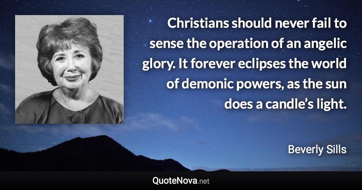 Christians should never fail to sense the operation of an angelic glory. It forever eclipses the world of demonic powers, as the sun does a candle’s light. - Beverly Sills quote