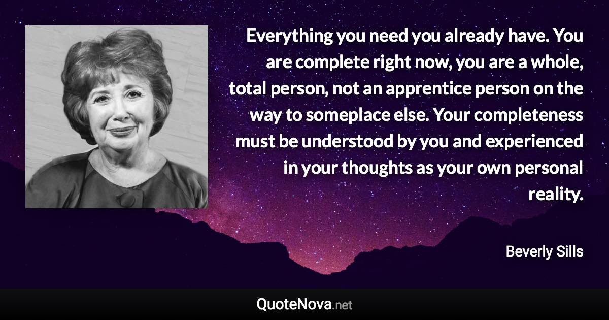 Everything you need you already have. You are complete right now, you are a whole, total person, not an apprentice person on the way to someplace else. Your completeness must be understood by you and experienced in your thoughts as your own personal reality. - Beverly Sills quote