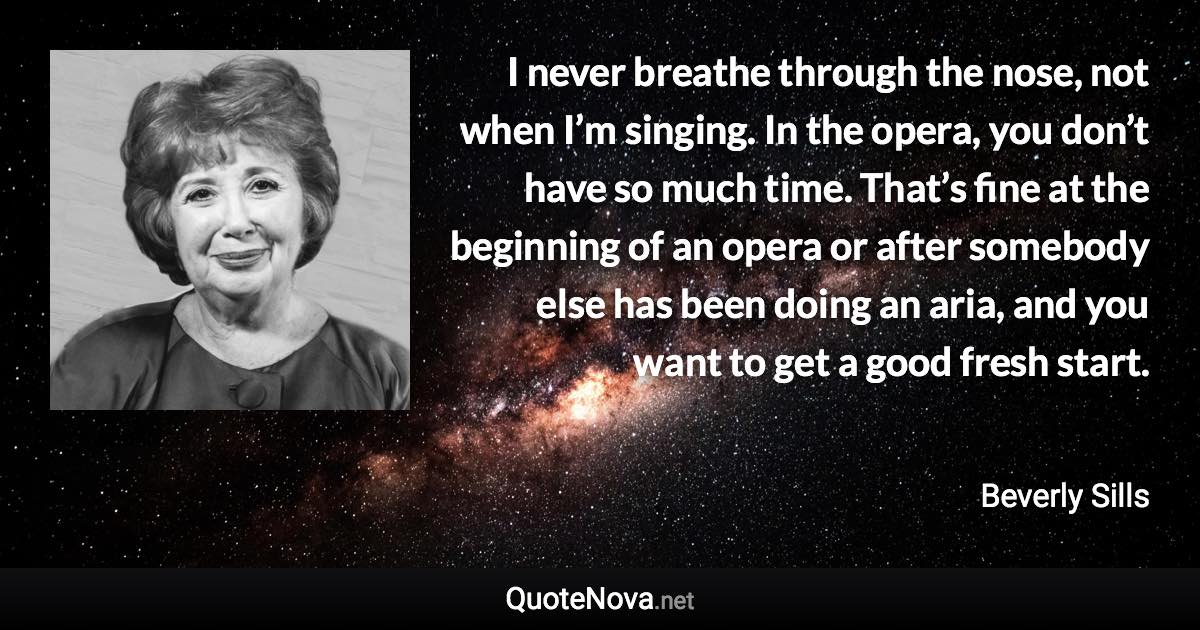 I never breathe through the nose, not when I’m singing. In the opera, you don’t have so much time. That’s fine at the beginning of an opera or after somebody else has been doing an aria, and you want to get a good fresh start. - Beverly Sills quote