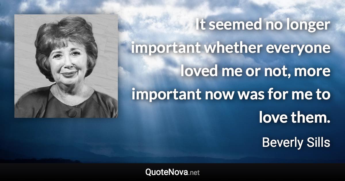 It seemed no longer important whether everyone loved me or not, more important now was for me to love them. - Beverly Sills quote