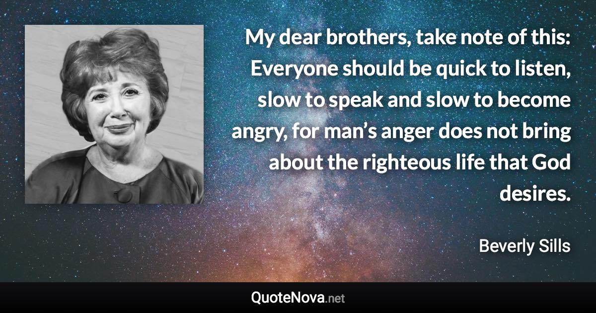 My dear brothers, take note of this: Everyone should be quick to listen, slow to speak and slow to become angry, for man’s anger does not bring about the righteous life that God desires. - Beverly Sills quote