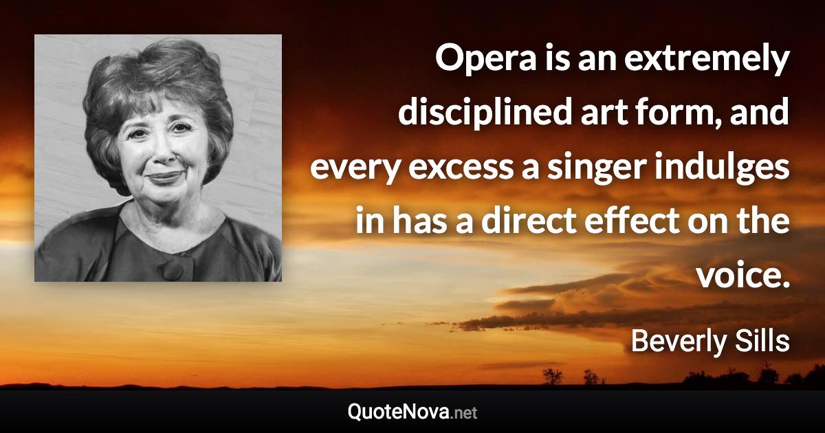 Opera is an extremely disciplined art form, and every excess a singer indulges in has a direct effect on the voice. - Beverly Sills quote