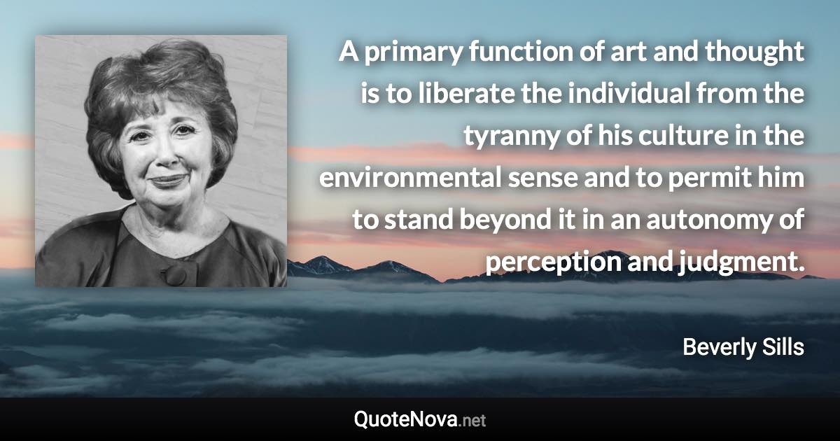 A primary function of art and thought is to liberate the individual from the tyranny of his culture in the environmental sense and to permit him to stand beyond it in an autonomy of perception and judgment. - Beverly Sills quote