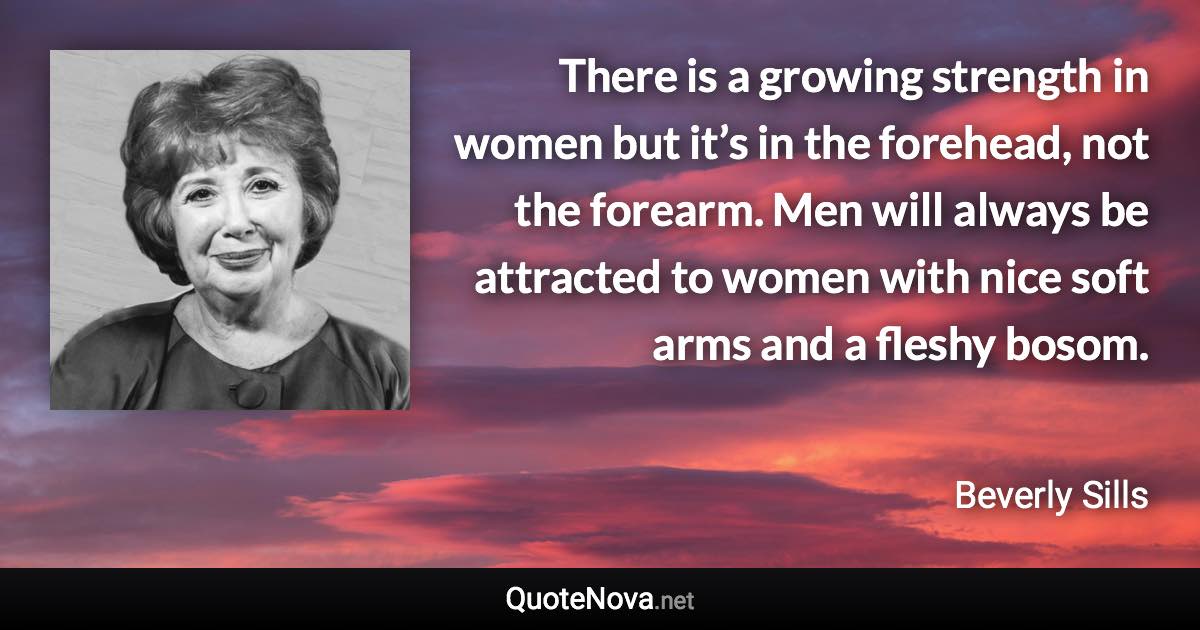 There is a growing strength in women but it’s in the forehead, not the forearm. Men will always be attracted to women with nice soft arms and a fleshy bosom. - Beverly Sills quote