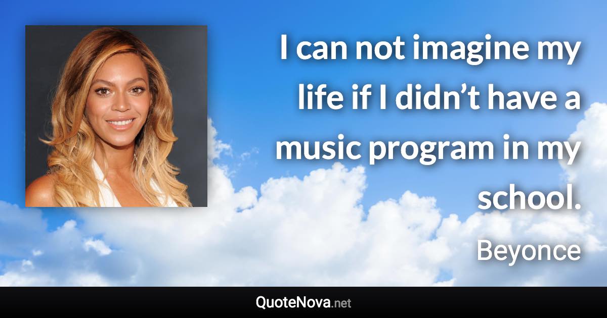 I can not imagine my life if I didn’t have a music program in my school. - Beyonce quote