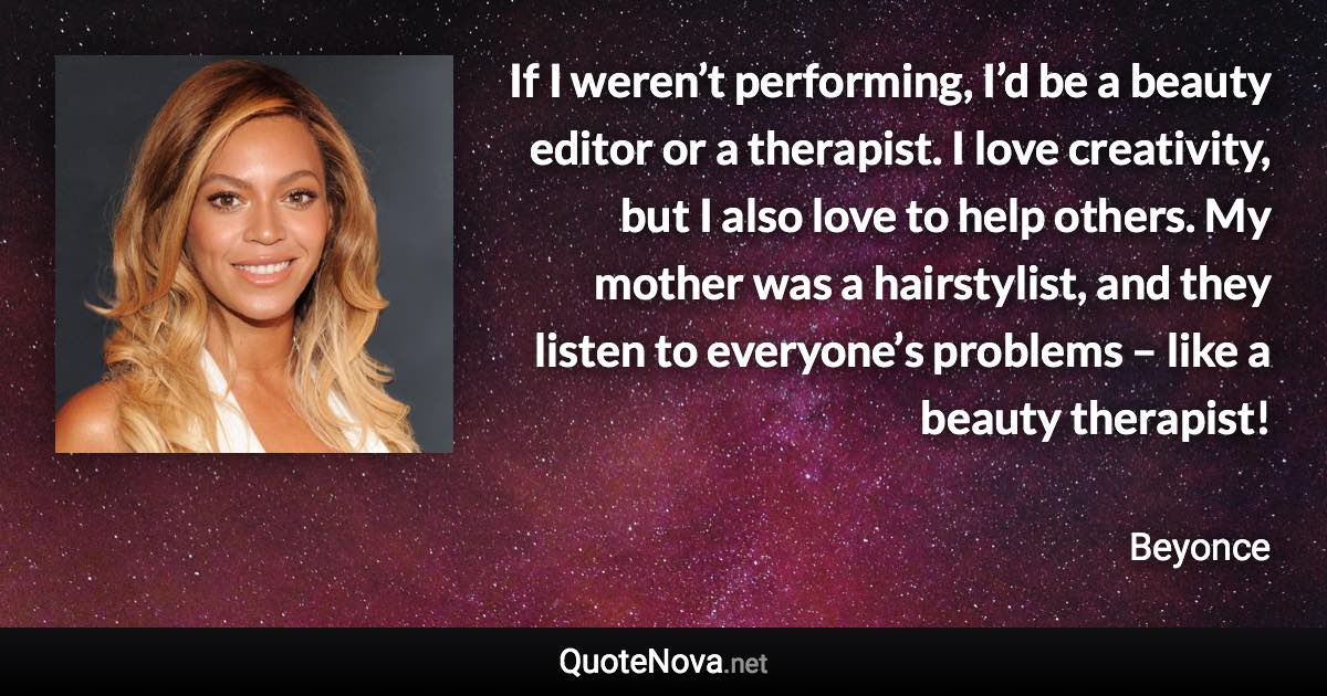 If I weren’t performing, I’d be a beauty editor or a therapist. I love creativity, but I also love to help others. My mother was a hairstylist, and they listen to everyone’s problems – like a beauty therapist! - Beyonce quote