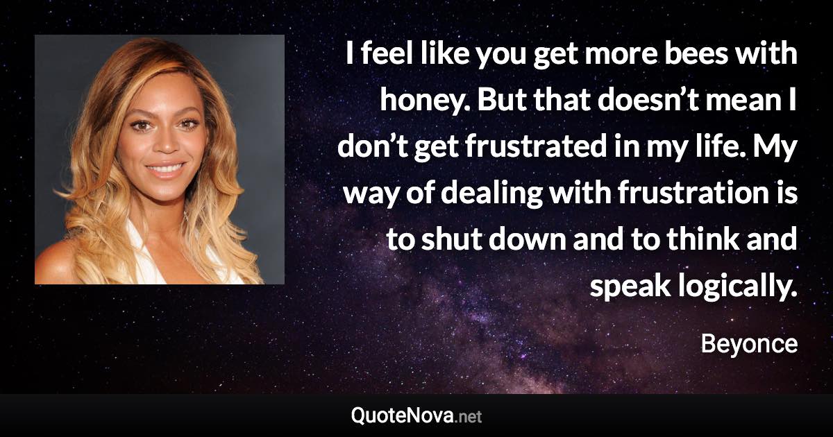 I feel like you get more bees with honey. But that doesn’t mean I don’t get frustrated in my life. My way of dealing with frustration is to shut down and to think and speak logically. - Beyonce quote