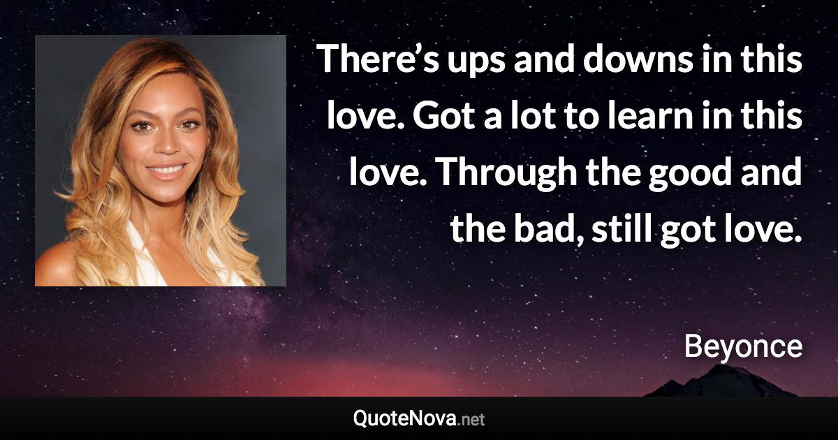 There’s ups and downs in this love. Got a lot to learn in this love. Through the good and the bad, still got love. - Beyonce quote