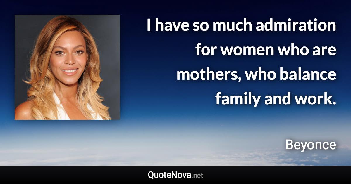 I have so much admiration for women who are mothers, who balance family and work. - Beyonce quote