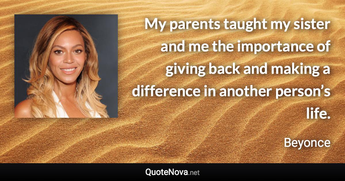 My parents taught my sister and me the importance of giving back and making a difference in another person’s life. - Beyonce quote