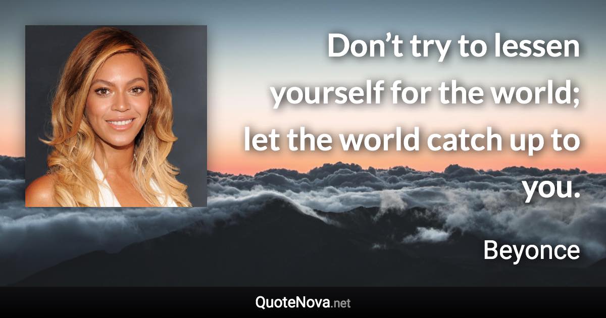 Don’t try to lessen yourself for the world; let the world catch up to you. - Beyonce quote