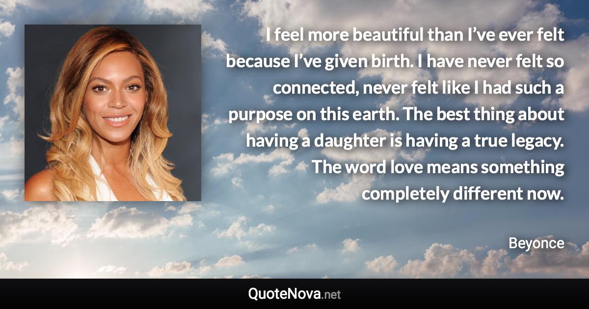 I feel more beautiful than I’ve ever felt because I’ve given birth. I have never felt so connected, never felt like I had such a purpose on this earth. The best thing about having a daughter is having a true legacy. The word love means something completely different now. - Beyonce quote