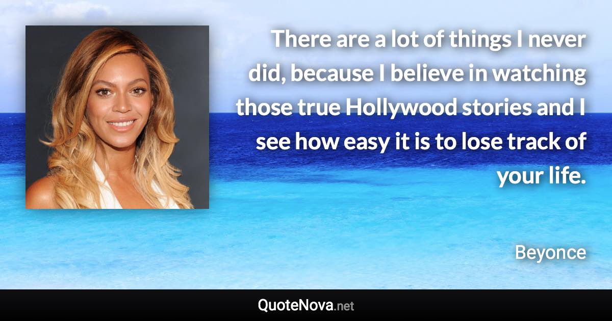 There are a lot of things I never did, because I believe in watching those true Hollywood stories and I see how easy it is to lose track of your life. - Beyonce quote