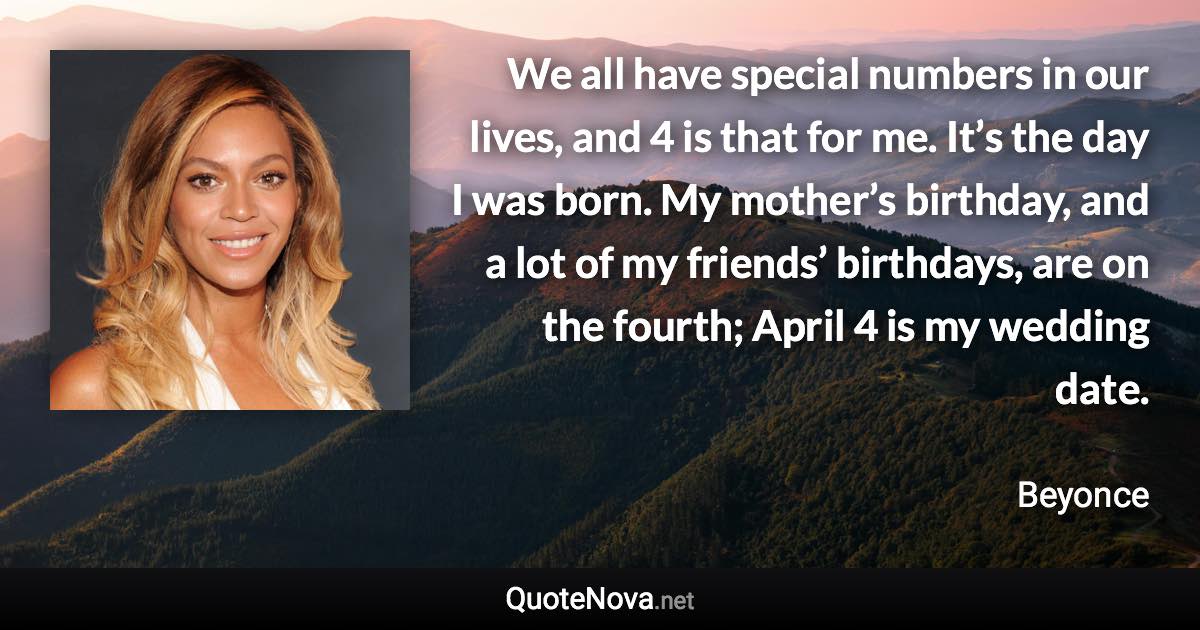 We all have special numbers in our lives, and 4 is that for me. It’s the day I was born. My mother’s birthday, and a lot of my friends’ birthdays, are on the fourth; April 4 is my wedding date. - Beyonce quote