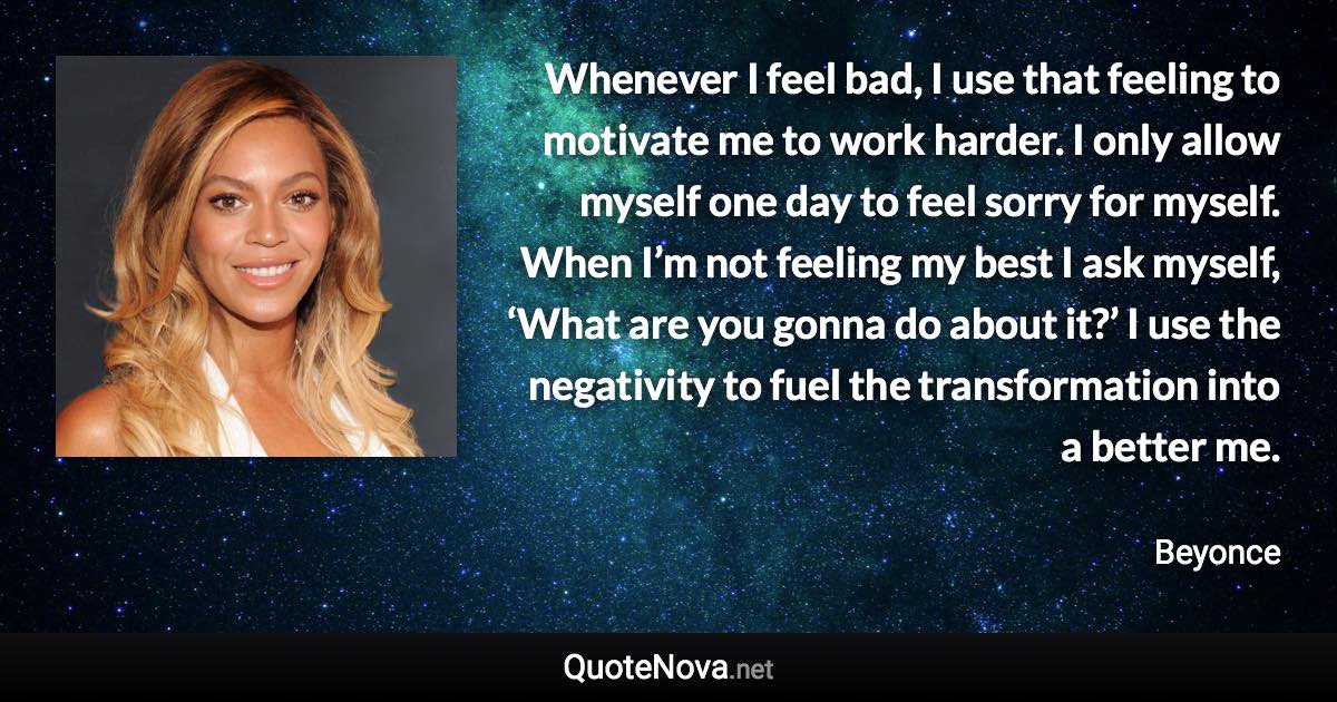 Whenever I feel bad, I use that feeling to motivate me to work harder. I only allow myself one day to feel sorry for myself. When I’m not feeling my best I ask myself, ‘What are you gonna do about it?’ I use the negativity to fuel the transformation into a better me. - Beyonce quote