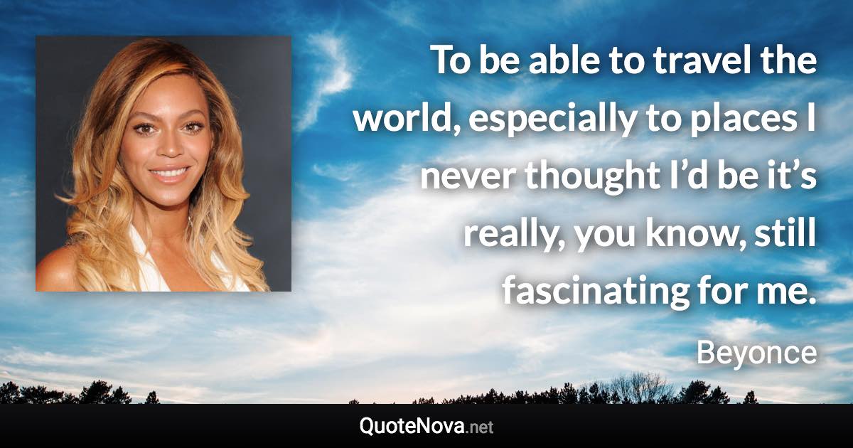 To be able to travel the world, especially to places I never thought I’d be it’s really, you know, still fascinating for me. - Beyonce quote