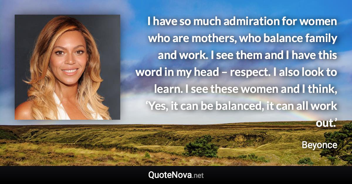 I have so much admiration for women who are mothers, who balance family and work. I see them and I have this word in my head – respect. I also look to learn. I see these women and I think, ‘Yes, it can be balanced, it can all work out.’ - Beyonce quote