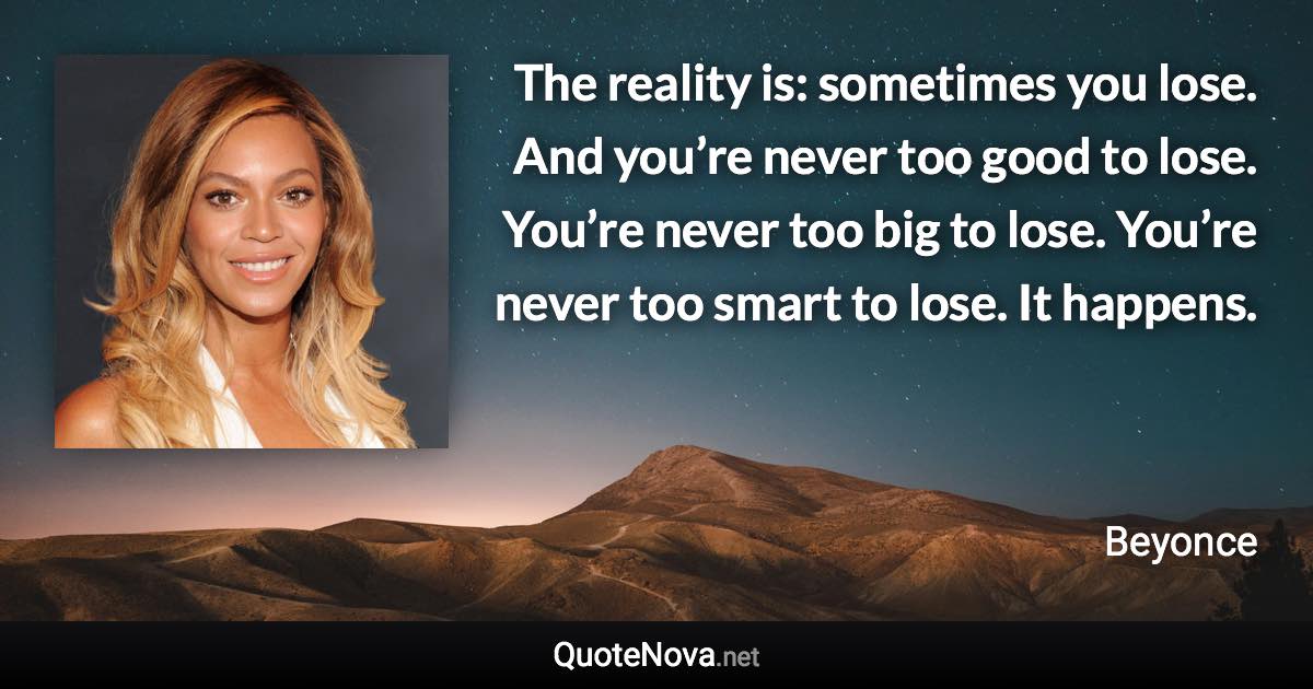 The reality is: sometimes you lose. And you’re never too good to lose. You’re never too big to lose. You’re never too smart to lose. It happens. - Beyonce quote