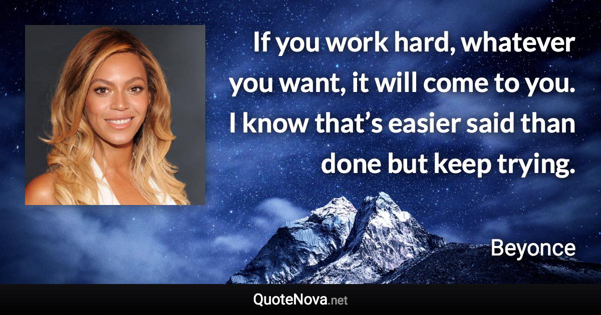 If you work hard, whatever you want, it will come to you. I know that’s easier said than done but keep trying. - Beyonce quote
