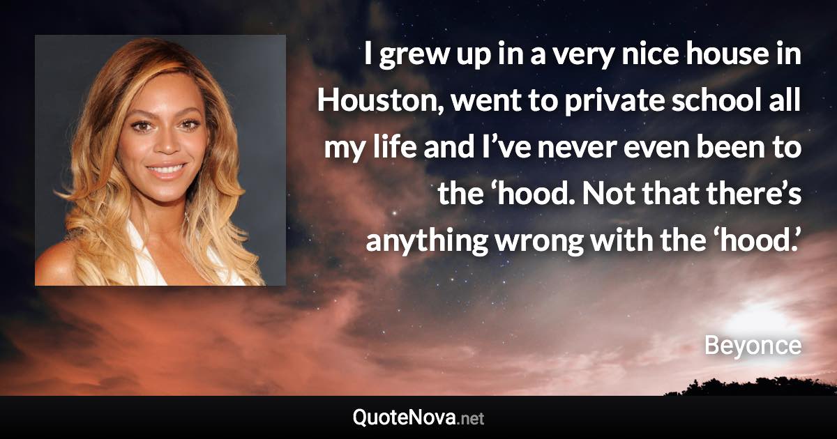 I grew up in a very nice house in Houston, went to private school all my life and I’ve never even been to the ‘hood. Not that there’s anything wrong with the ‘hood.’ - Beyonce quote