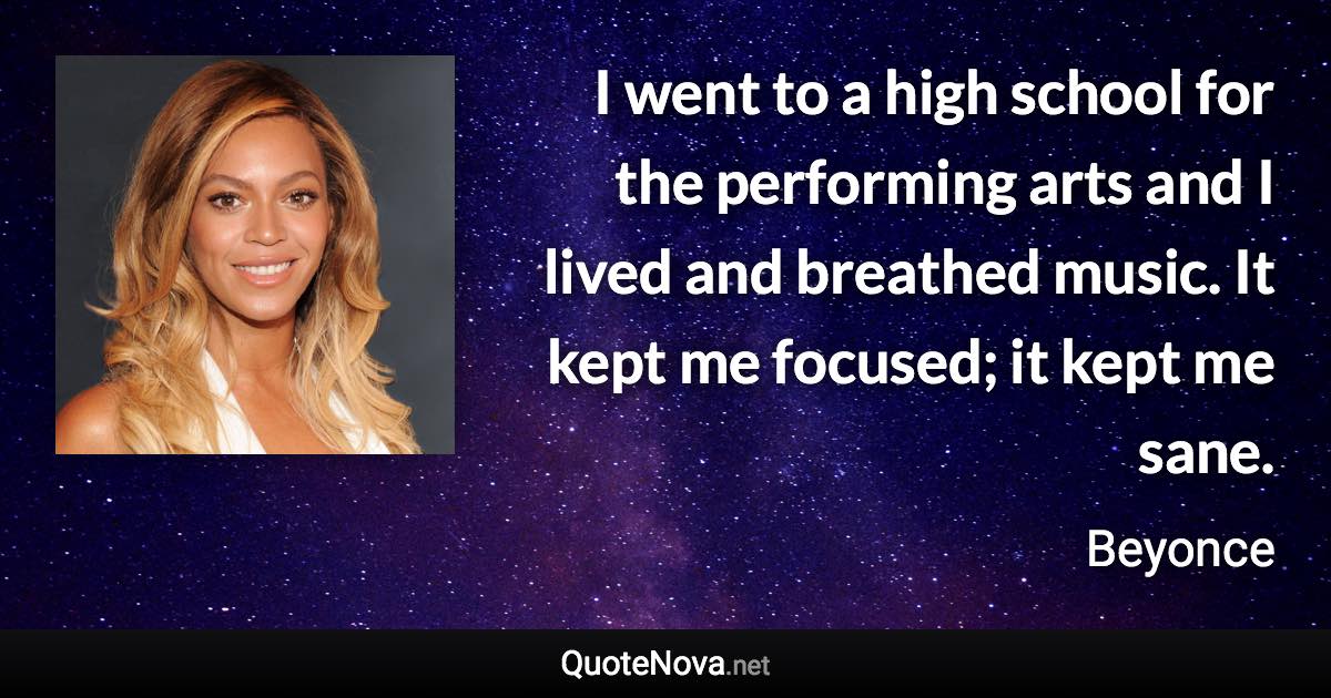 I went to a high school for the performing arts and I lived and breathed music. It kept me focused; it kept me sane. - Beyonce quote