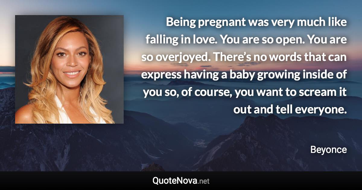 Being pregnant was very much like falling in love. You are so open. You are so overjoyed. There’s no words that can express having a baby growing inside of you so, of course, you want to scream it out and tell everyone. - Beyonce quote