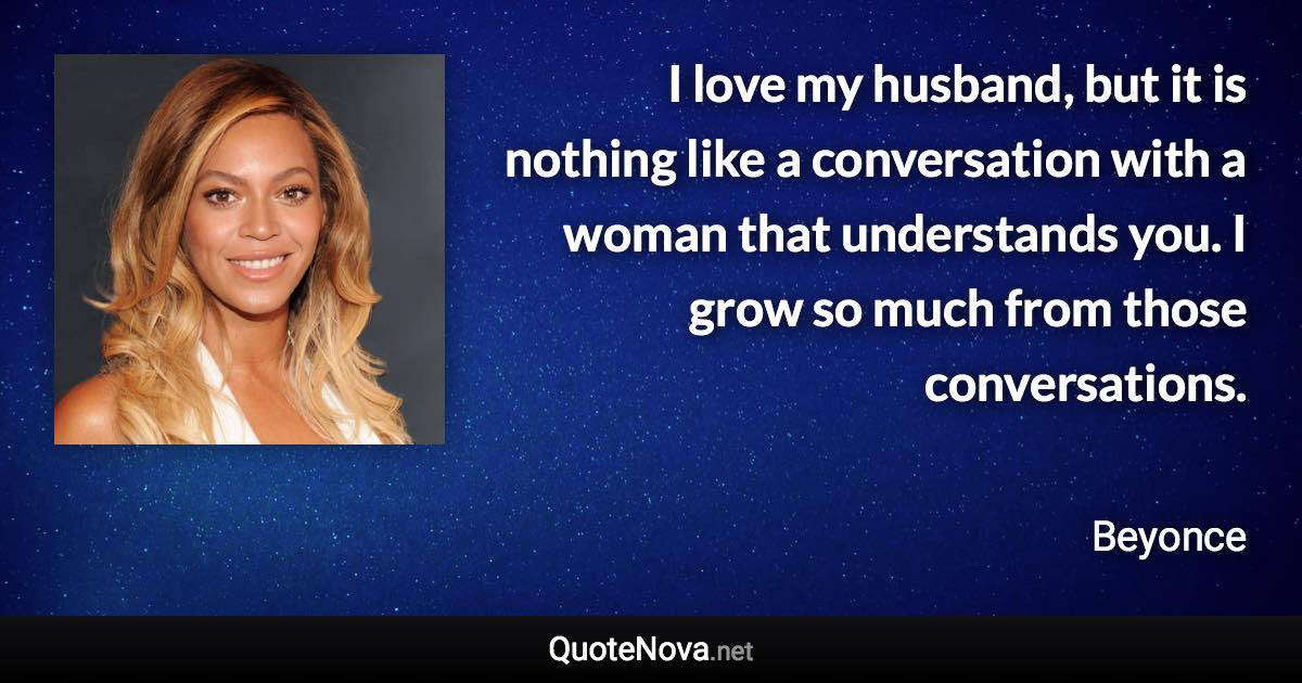 I love my husband, but it is nothing like a conversation with a woman that understands you. I grow so much from those conversations. - Beyonce quote