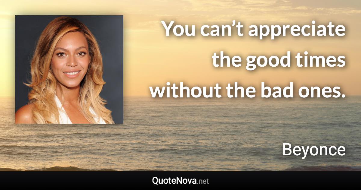 You can’t appreciate the good times without the bad ones. - Beyonce quote