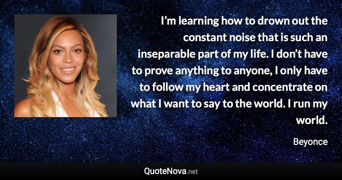 I’m learning how to drown out the constant noise that is such an inseparable part of my life. I don’t have to prove anything to anyone, I only have to follow my heart and concentrate on what I want to say to the world. I run my world. - Beyonce quote